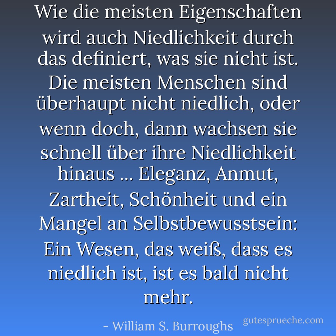 Wie die meisten Eigenschaften wird auch Niedlichkeit durch das definiert, was sie nicht ist. Die meisten Menschen sind überhaupt nicht niedlich, oder wenn doch, dann wachsen sie schnell über ihre Niedlichkeit hinaus ... Eleganz, Anmut, Zartheit, Schönheit und ein Mangel an Selbstbewusstsein: Ein Wesen, das weiß, dass es niedlich ist, ist es bald nicht mehr. - William S. Burroughs<