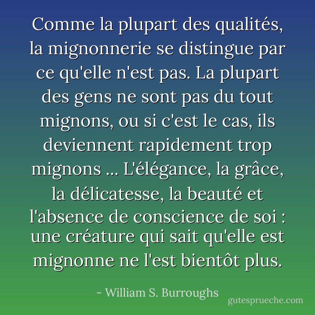 Comme la plupart des qualités, la mignonnerie se distingue par ce qu'elle n'est pas. La plupart des gens ne sont pas du tout mignons, ou si c'est le cas, ils deviennent rapidement trop mignons ... L'élégance, la grâce, la délicatesse, la beauté et l'absence de conscience de soi : une créature qui sait qu'elle est mignonne ne l'est bientôt plus. - William S. Burroughs
