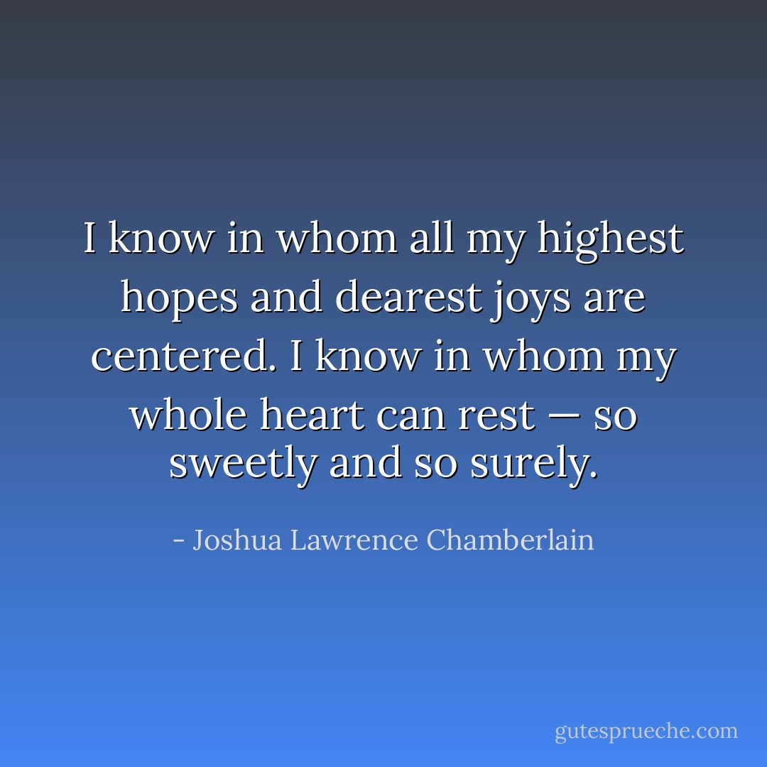I know in whom all my highest hopes and dearest joys are centered. I know in whom my whole heart can rest — so sweetly and so surely. - Joshua Lawrence Chamberlain