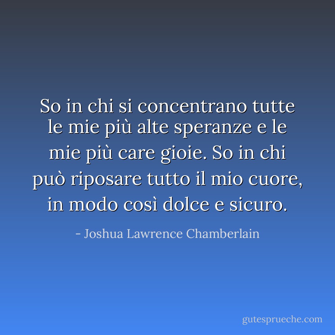 So in chi si concentrano tutte le mie più alte speranze e le mie più care gioie. So in chi può riposare tutto il mio cuore, in modo così dolce e sicuro. - Joshua Lawrence Chamberlain