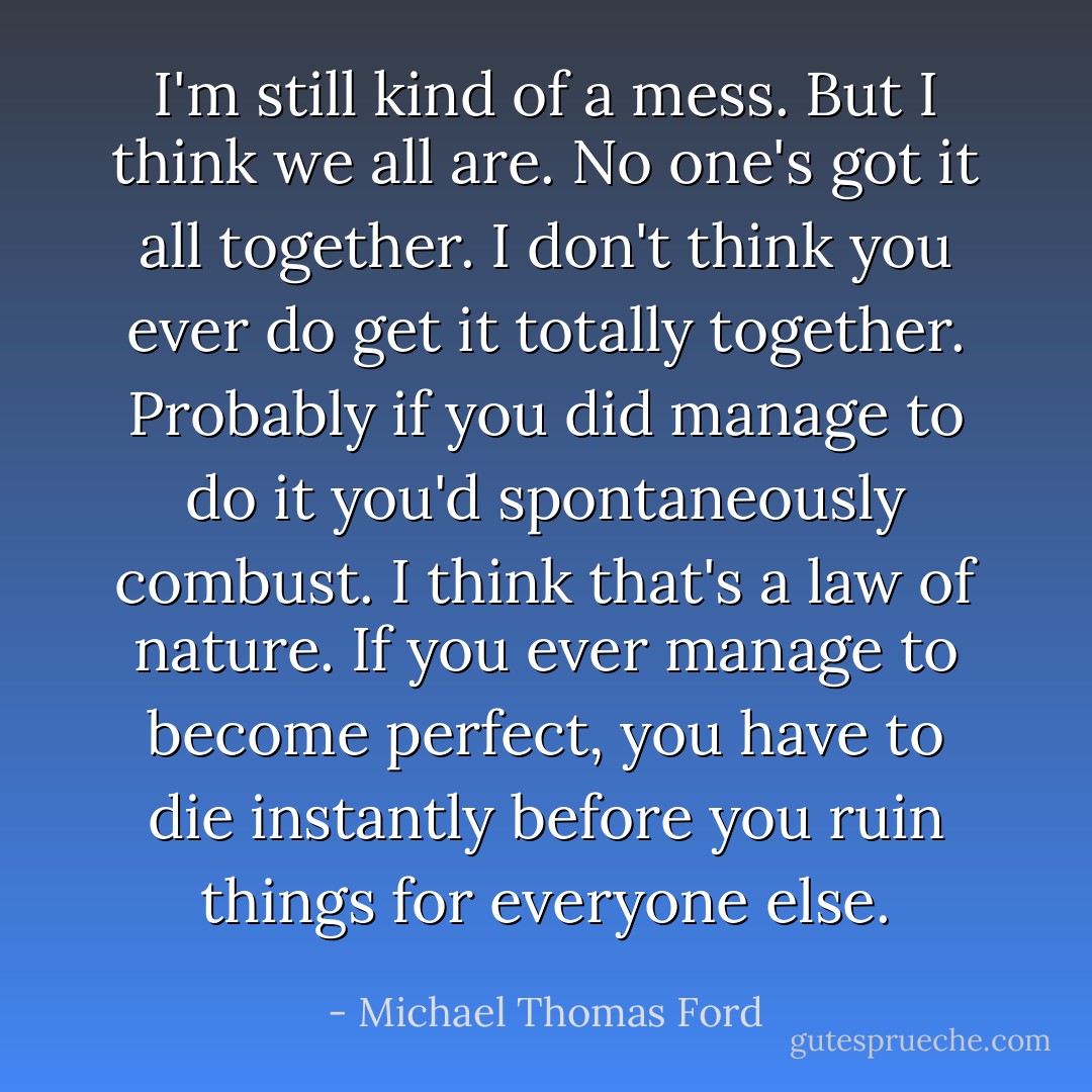I'm still kind of a mess. But I think we all are. No one's got it all together. I don't think you ever do get it totally together. Probably if you did manage to do it you'd spontaneously combust. I think that's a law of nature. If you ever manage to become perfect, you have to die instantly before you ruin things for everyone else. - Michael Thomas Ford