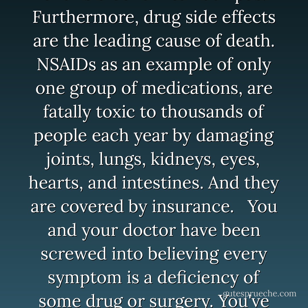 Bear in mind that since medications do not fix anything, they allow the underlying problem to continue uncorrected and actually accelerate. Meanwhile, new symptoms and new seemingly unrelated diseases are the inevitable consequence of this biochemical faux pas. Furthermore, drug side effects are the leading cause of death. NSAIDs as an example of only one group of medications, are fatally toxic to thousands of people each year by damaging joints, lungs, kidneys, eyes, hearts, and intestines. And they are covered by insurance. <br /><br />You and your doctor have been screwed into believing every symptom is a deficiency of some drug or surgery. You've been led to believe you have no control, when in truth you're the one who must take control. Unfortunately, the modus operandi in medicine is to find a drug to turn off the damaged part that is producing symptoms. - Sherry A. Rogers