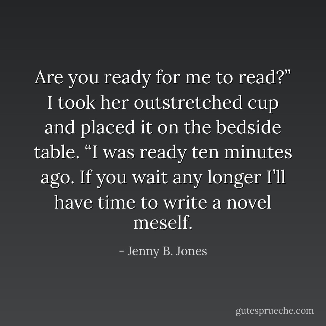 Are you ready for me to read?” I took her outstretched cup and placed it on the bedside table.<br />“I was ready ten minutes ago. If you wait any longer I’ll have time to write a novel meself. - Jenny B. Jones