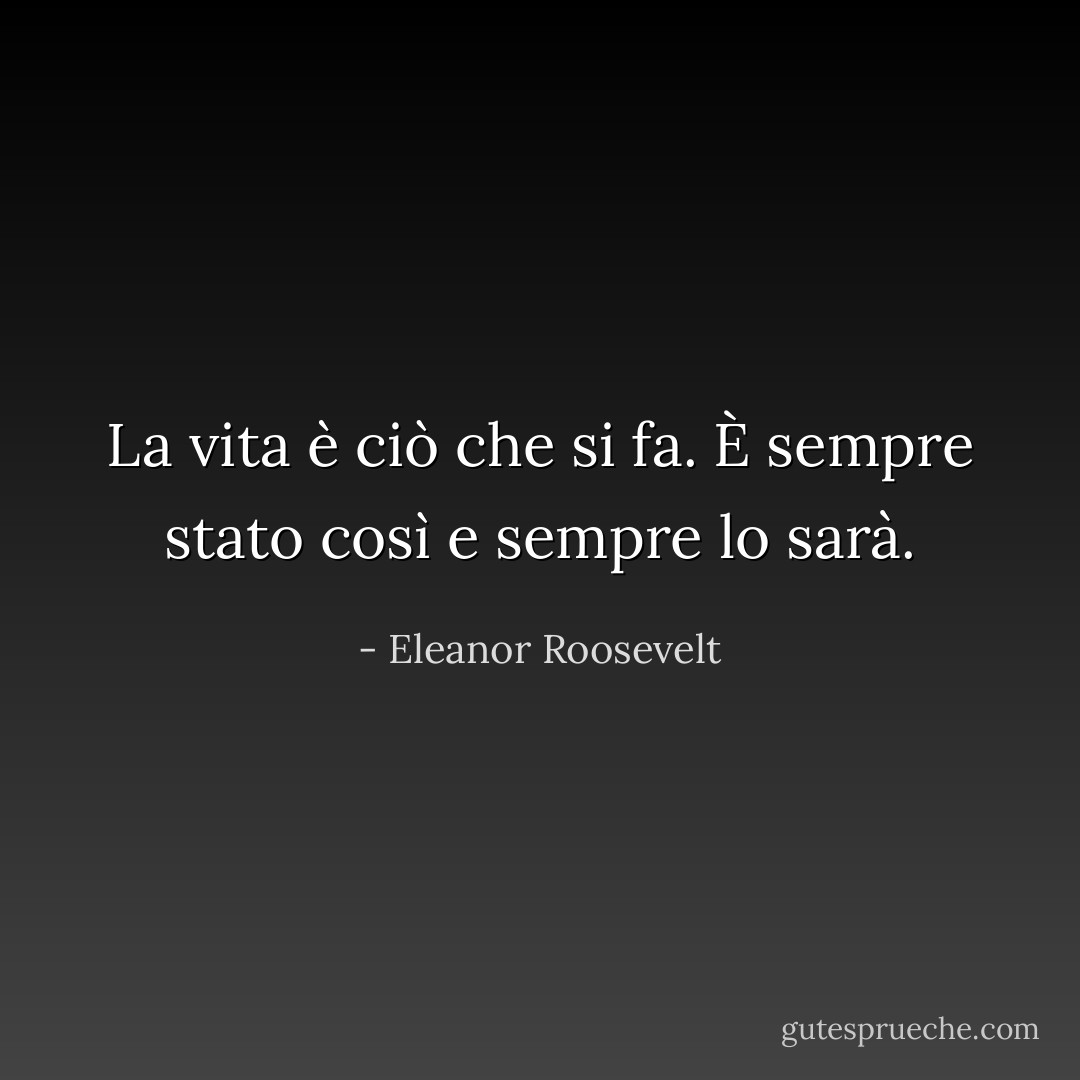La vita è ciò che si fa. È sempre stato così e sempre lo sarà. - Eleanor Roosevelt