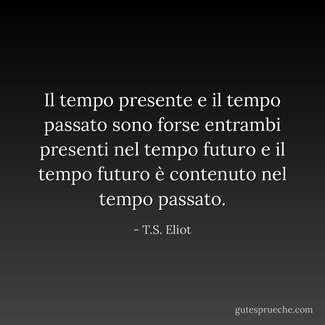Il tempo presente e il tempo passato<br />sono forse entrambi presenti nel tempo futuro<br />e il tempo futuro è contenuto nel tempo passato. - T.S. Eliot