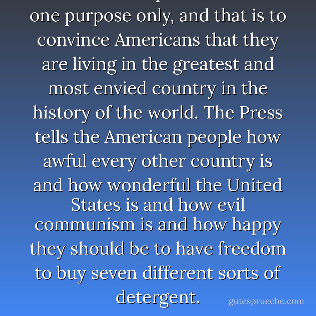 The American press exists for one purpose only, and that is to convince Americans that they are living in the greatest and most envied country in the history of the world. The Press tells the American people how awful every other country is and how wonderful the United States is and how evil communism is and how happy they should be to have freedom to buy seven different sorts of detergent. - Gore Vidal