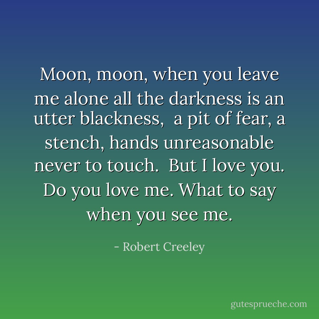 Moon, moon,<br />when you leave me alone<br />all the darkness is<br />an utter blackness,<br /><br />a pit of fear,<br />a stench,<br />hands unreasonable<br />never to touch.<br /><br />But I love you.<br />Do you love me.<br />What to say<br />when you see me. - Robert Creeley
