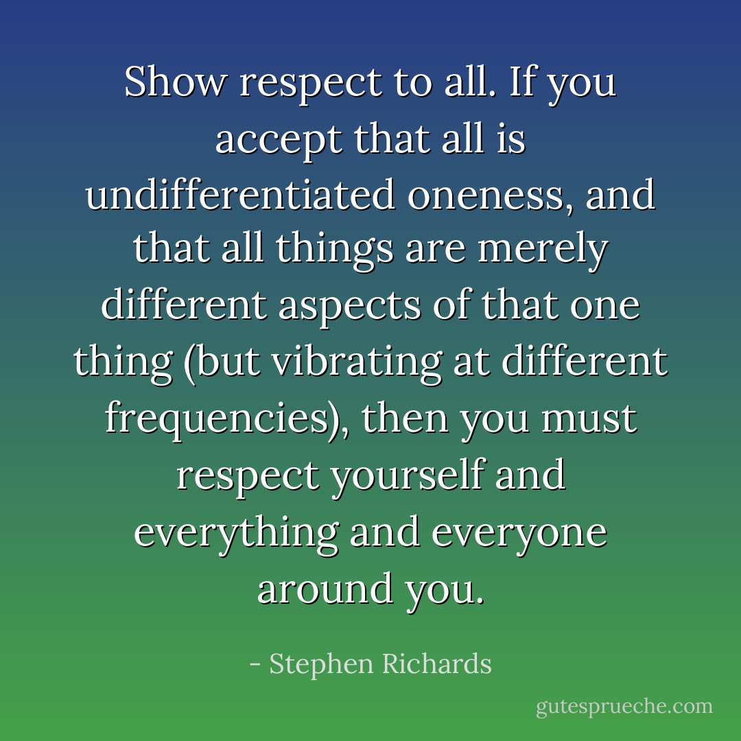 Show respect to all. If you accept that all is undifferentiated oneness, and that all things are merely different aspects of that one thing (but vibrating at different frequencies), then you must respect yourself and everything and everyone around you. - Stephen Richards