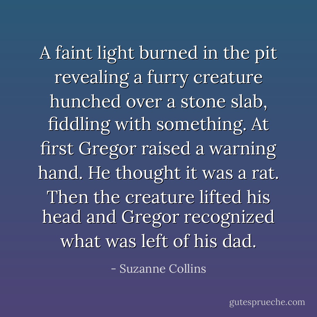 A faint light burned in the pit revealing a furry creature hunched over a stone slab, fiddling with something. At first Gregor raised a warning hand. He thought it was a rat.<br />Then the creature lifted his head and Gregor recognized what was left of his dad. - Suzanne Collins