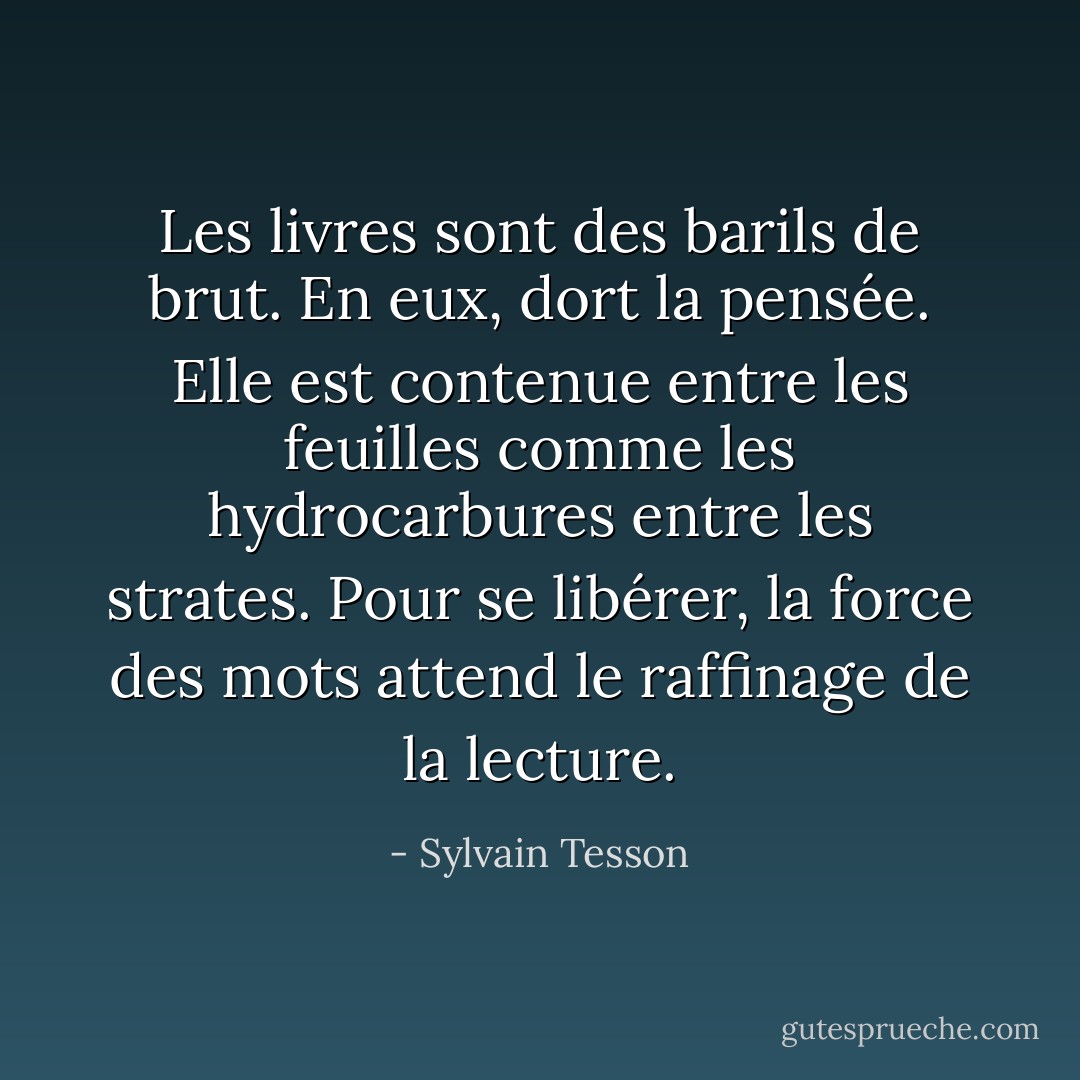 Les livres sont des barils de brut. En eux, dort la pensée. Elle est contenue entre les feuilles comme les hydrocarbures entre les strates. Pour se libérer, la force des mots attend le raffinage de la lecture. - Sylvain Tesson