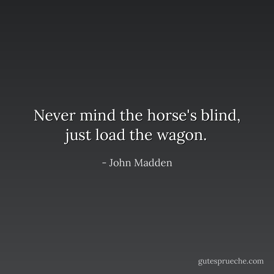 Never mind the horse's blind, just load the wagon. - John Madden