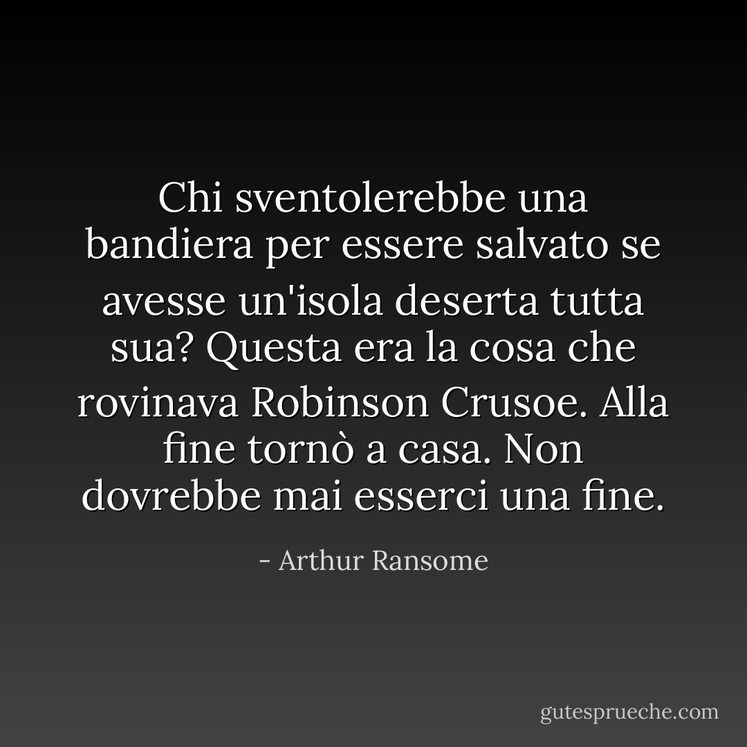 Chi sventolerebbe una bandiera per essere salvato se avesse un'isola deserta tutta sua? Questa era la cosa che rovinava <u>Robinson Crusoe</u>. Alla fine tornò a casa. Non dovrebbe mai esserci una fine. - Arthur Ransome