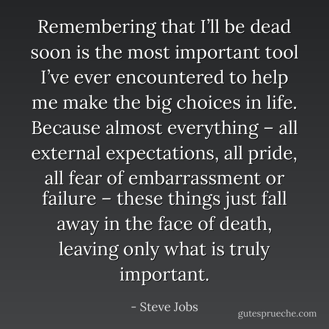 Remembering that I’ll be dead soon is the most important tool I’ve ever encountered to help me make the big choices in life. Because almost everything – all external expectations, all pride, all fear of embarrassment or failure – these things just fall away in the face of death, leaving only what is truly important. - Steve Jobs