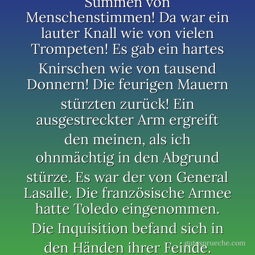 Da war ein unharmonisches Summen von Menschenstimmen! Da war ein lauter Knall wie von vielen Trompeten! Es gab ein hartes Knirschen wie von tausend Donnern! Die feurigen Mauern stürzten zurück! Ein ausgestreckter Arm ergreift den meinen, als ich ohnmächtig in den Abgrund stürze. Es war der von General Lasalle. Die französische Armee hatte Toledo eingenommen. Die Inquisition befand sich in den Händen ihrer Feinde. - Edgar Allan Poe<
