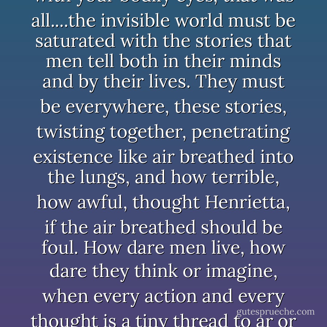 Yet surely that story she had imagined was a real thing? If you created a story with your mind surely it was just as much there as a piece of needlework that you created with your fingers? You could not see it with your bodily eyes, that was all....the invisible world must be saturated with the stories that men tell both in their minds and by their lives. They must be everywhere, these stories, twisting together, penetrating existence like air breathed into the lungs, and how terrible, how awful, thought Henrietta, if the air breathed should be foul. How dare men live, how dare they think or imagine, when every action and every thought is a tiny thread to ar or enrich that tremendous tapestried story that man weaves on the loom that God has set up, a loom that stretches from heaven above to hell below, and from side to side of the universe... - Elizabeth Goudge