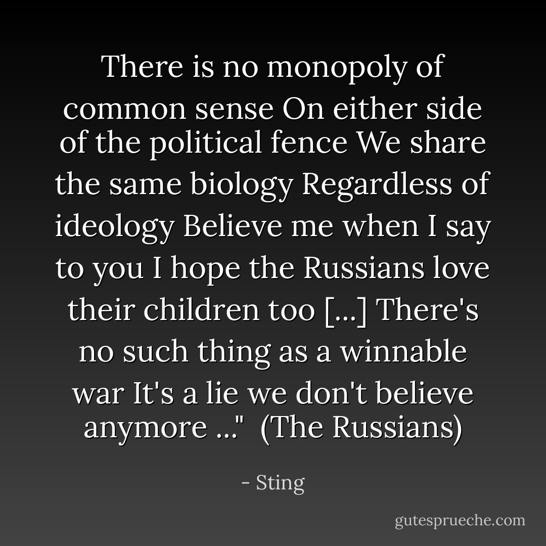 There is no monopoly of common sense<br />On either side of the political fence<br />We share the same biology<br />Regardless of ideology<br />Believe me when I say to you<br />I hope the Russians love their children too<br />[...]<br />There's no such thing as a winnable war<br />It's a lie we don't believe anymore ..."<br /><br />(<i>The Russians</i>) - Sting