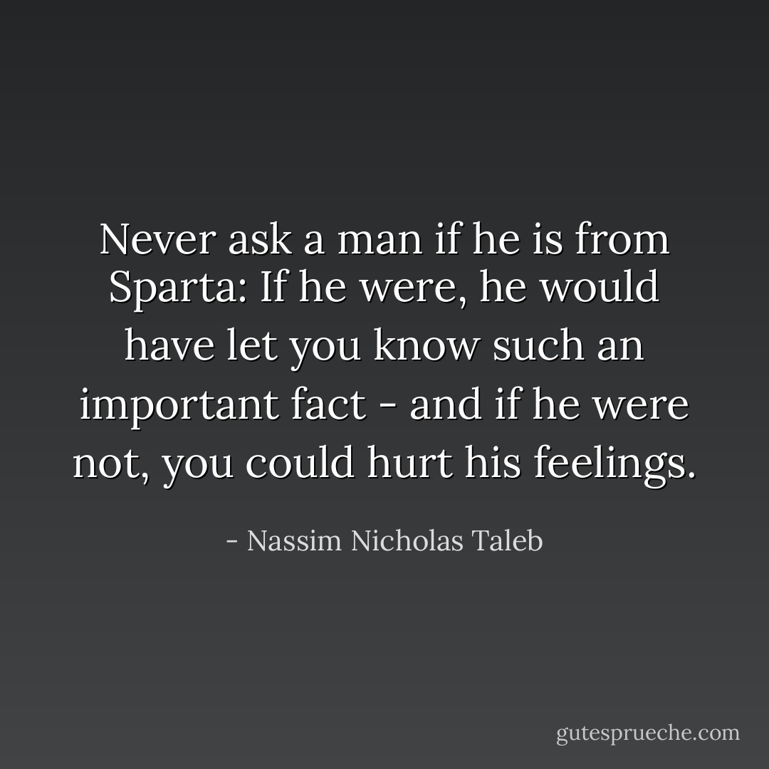 Never ask a man if he is from Sparta: If he were, he would have let you know such an important fact - and if he were not, you could hurt his feelings. - Nassim Nicholas Taleb