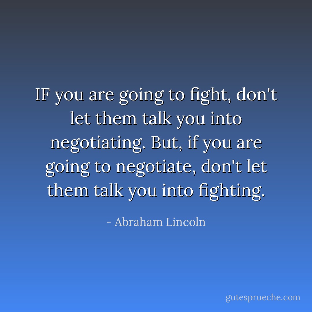 IF you are going to fight, don't let them talk you into negotiating. But, if you are going to negotiate, don't let them talk you into fighting. - Abraham Lincoln