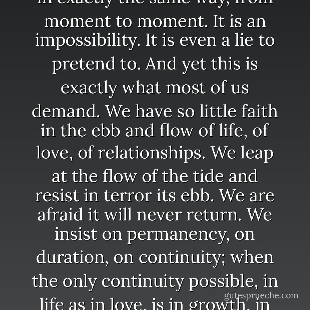 When you love someone you do not love them all the time, in exactly the same way, from moment to moment. It is an impossibility. It is even a lie to pretend to. And yet this is exactly what most of us demand. We have so little faith in the ebb and flow of life, of love, of relationships. We leap at the flow of the tide and resist in terror its ebb. We are afraid it will never return. We insist on permanency, on duration, on continuity; when the only continuity possible, in life as in love, is in growth, in fluidity - in freedom - Anne Morrow Lindbergh