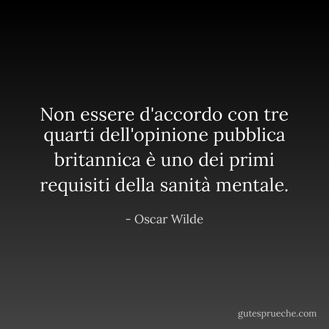 Non essere d'accordo con tre quarti dell'opinione pubblica britannica è uno dei primi requisiti della sanità mentale. - Oscar Wilde