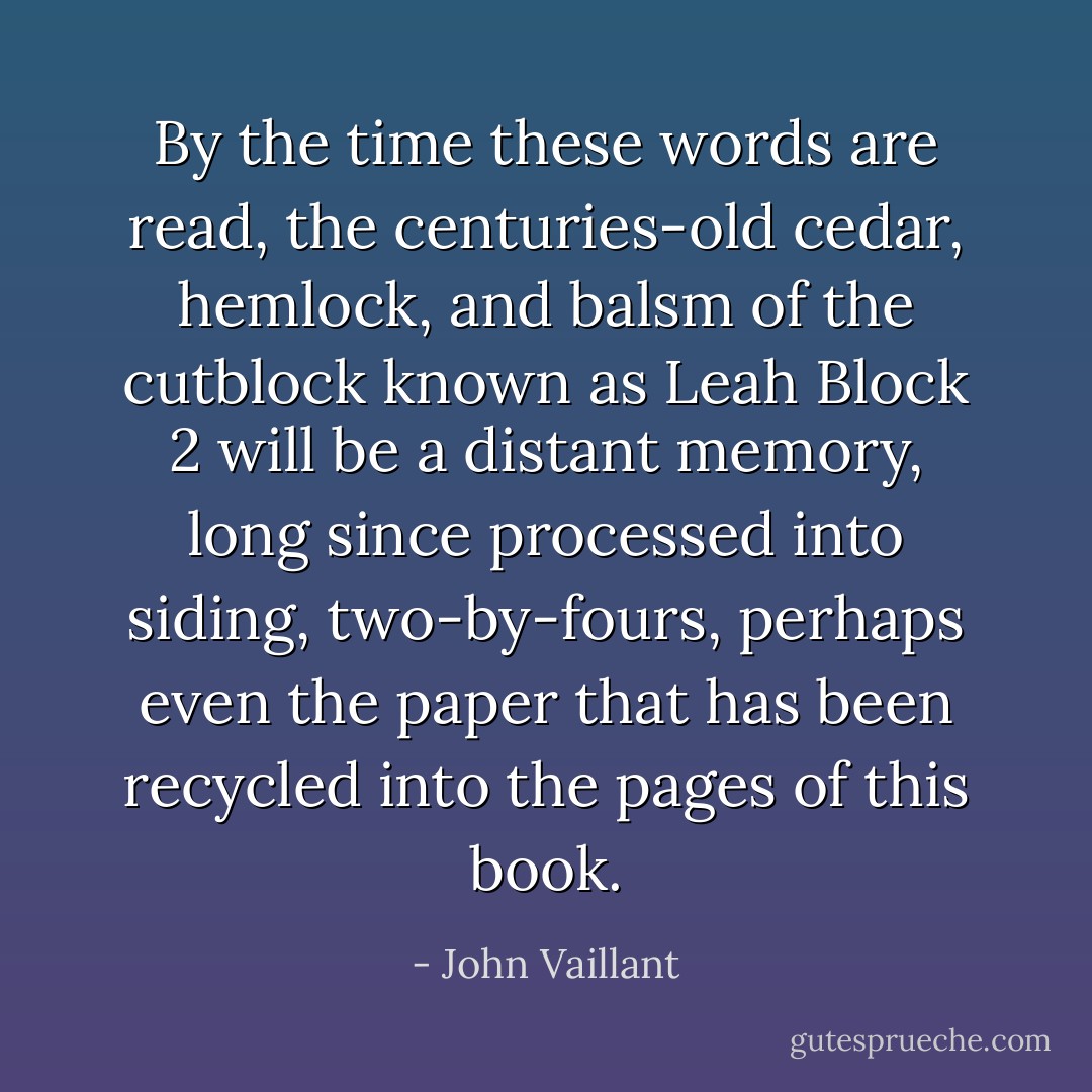 By the time these words are read, the centuries-old cedar, hemlock, and balsm of the cutblock known as Leah Block 2 will be a distant memory, long since processed into siding, two-by-fours, perhaps even the paper that has been recycled into the pages of this book. - John Vaillant