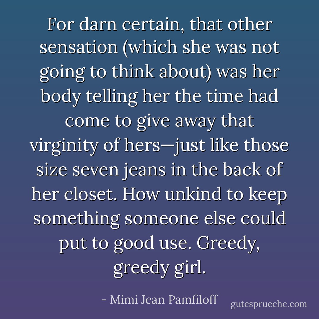 For darn certain, that other sensation (which she was not going to think about) was her body telling her the time had come to give away that virginity of hers—just like those size seven jeans in the back of her closet. How unkind to keep something someone else could put to good use. Greedy, greedy girl. - Mimi Jean Pamfiloff