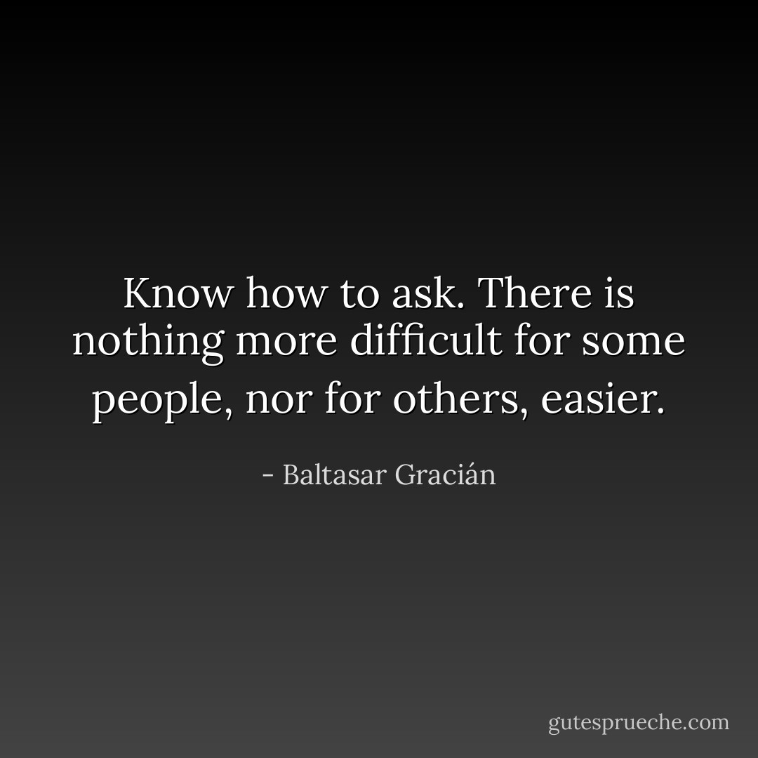 Know how to ask. There is nothing more difficult for some people, nor for others, easier. - Baltasar Gracián