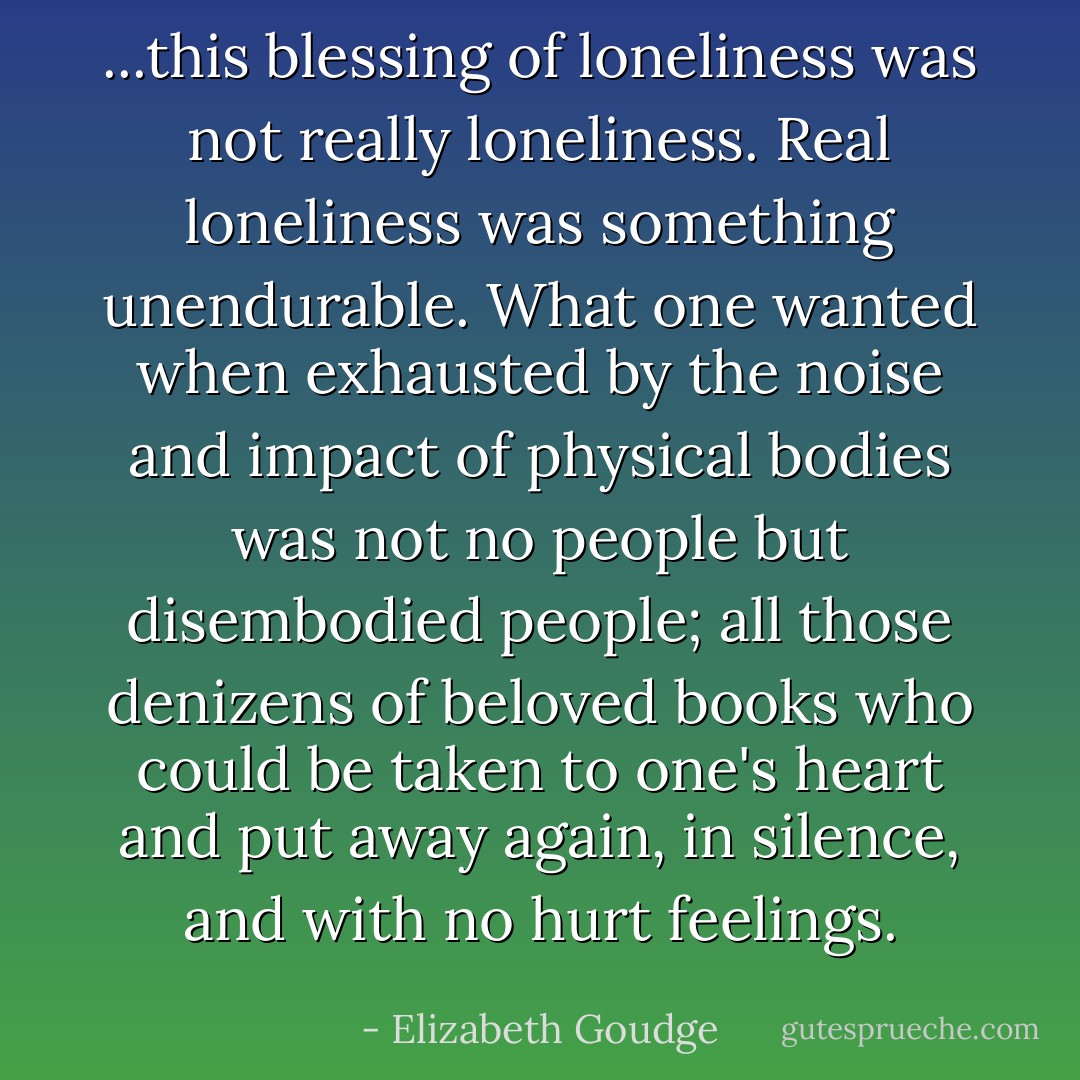 ...this blessing of loneliness was not really loneliness. Real loneliness was something unendurable. What one wanted when exhausted by the noise and impact of physical bodies was not no people but disembodied people; all those denizens of beloved books who could be taken to one's heart and put away again, in silence, and with no hurt feelings. - Elizabeth Goudge