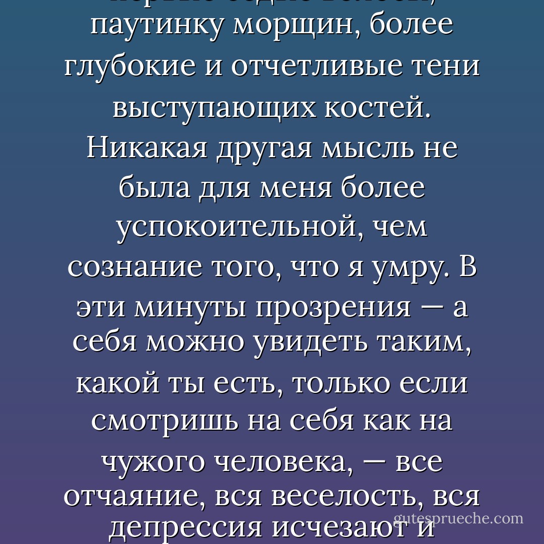 Дважды случалось, что я, уехав в Гренландию, по полгода не видела своего отражения в зеркале. По пути домой я старательно избегала зеркал в самолетах и аэропортах. Стоя потом перед зеркалом в своей квартире, я очень ясно видела физическое выражение хода времени: первые седые волосы, паутинку морщин, более глубокие и отчетливые тени выступающих костей.<br />Никакая другая мысль не была для меня более успокоительной, чем сознание того, что я умру. В эти минуты прозрения — а себя можно увидеть таким, какой ты есть, только если смотришь на себя как на чужого человека, — все отчаяние, вся веселость, вся депрессия исчезают и сменяются спокойствием. Для меня смерть вовсе не была пугающей, она не была состоянием или событием, которое придет и поразит меня. Она была скорее сосредоточенностью на текущем моменте, поддержкой, союзником, помогающим мыслями быть в настоящем. - Peter Høeg