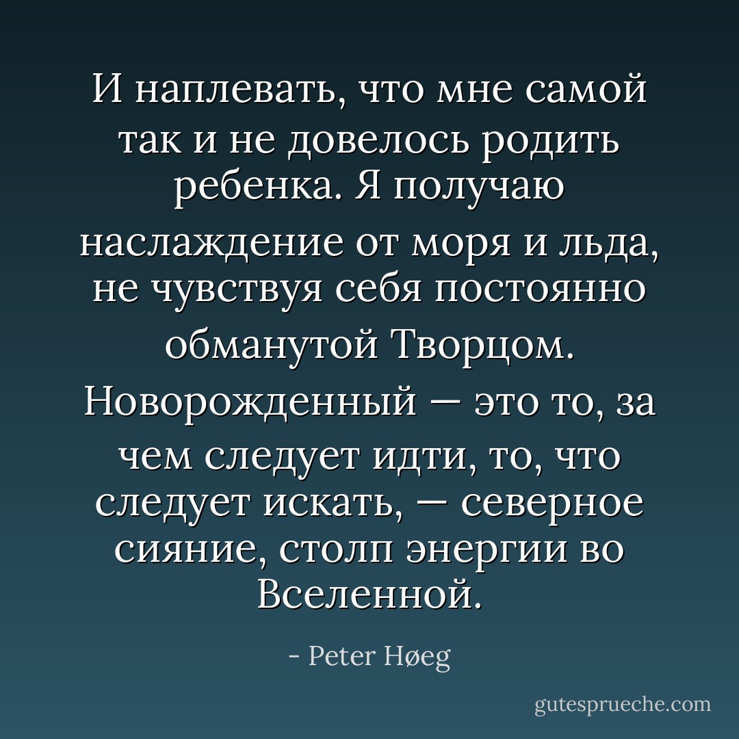 И наплевать, что мне самой так и не довелось родить ребенка. Я получаю наслаждение от моря и льда, не чувствуя себя постоянно обманутой Творцом. Новорожденный — это то, за чем следует идти, то, что следует искать, — северное сияние, столп энергии во Вселенной. - Peter Høeg