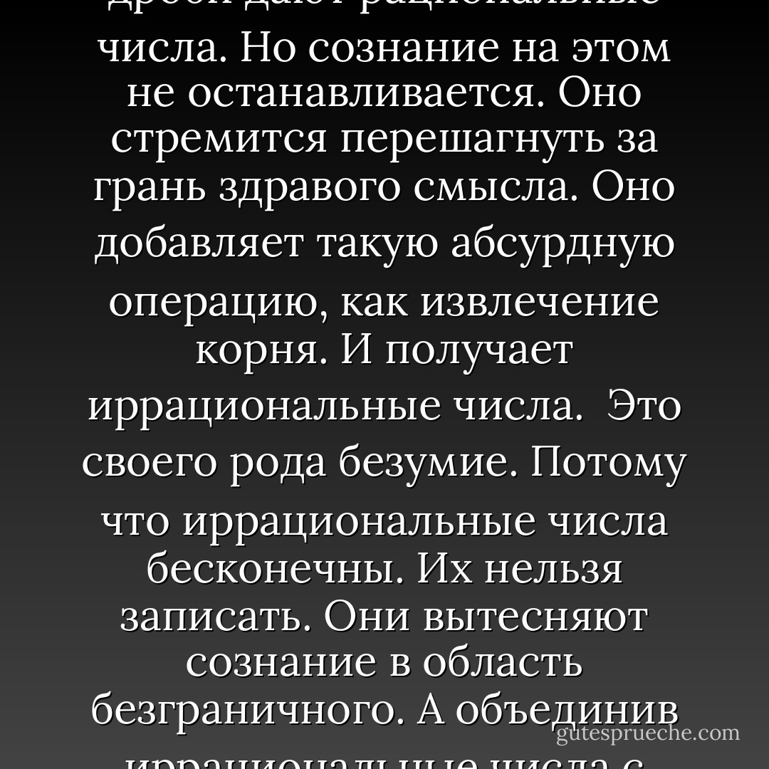 Если бы кто-нибудь спросил меня, что делает меня по-настоящему счастливой, я бы ответила: числа. Снег, и лед, и числа. И знаешь почему?<br /><br />Потому что система чисел подобна человеческой жизни. Сначала натуральные числа. Это целые и положительные. Числа маленького ребенка. Но человеческое сознание расширяется. Ребенок открывает для себя тоску, а знаешь, что является математическим выражением тоски?<br /><br />Отрицательные числа. Формализация ощущения, что тебе чего-то не хватает. А сознание продолжает расширяться и расти, и ребенок открывает для себя промежутки. Между камнями, между лишайниками на камнях, между людьми. И между цифрами. И знаешь, к чему это приводит? Это приводит к дробям. Целые числа плюс дроби дают рациональные числа. Но сознание на этом не останавливается. Оно стремится перешагнуть за грань здравого смысла. Оно добавляет такую абсурдную операцию, как извлечение корня. И получает иррациональные числа.<br /><br />Это своего рода безумие. Потому что иррациональные числа бесконечны. Их нельзя записать. Они вытесняют сознание в область безграничного. А объединив иррациональные числа с рациональными, мы получаем действительные числа.<br /><br />И это не прекращается. Это никогда не прекращается. Потому что теперь мы сразу же присоединяем к действительным числам мнимые — квадратные корни из отрицательных чисел. Это числа, которые мы не можем представить себе, числа, которые не может вместить в себя нормальное сознание. А если мы к действительным числам прибавим мнимые, то получим систему комплексных чисел. Первую систему счисления, в пределах которой можно удовлетворительно объяснить формирование кристаллов льда. Это как большой, открытый ландшафт. Горизонты. Ты идешь к ним, а они все отодвигаются. Это Гренландия, это то, без чего я не могу! - Peter Høeg