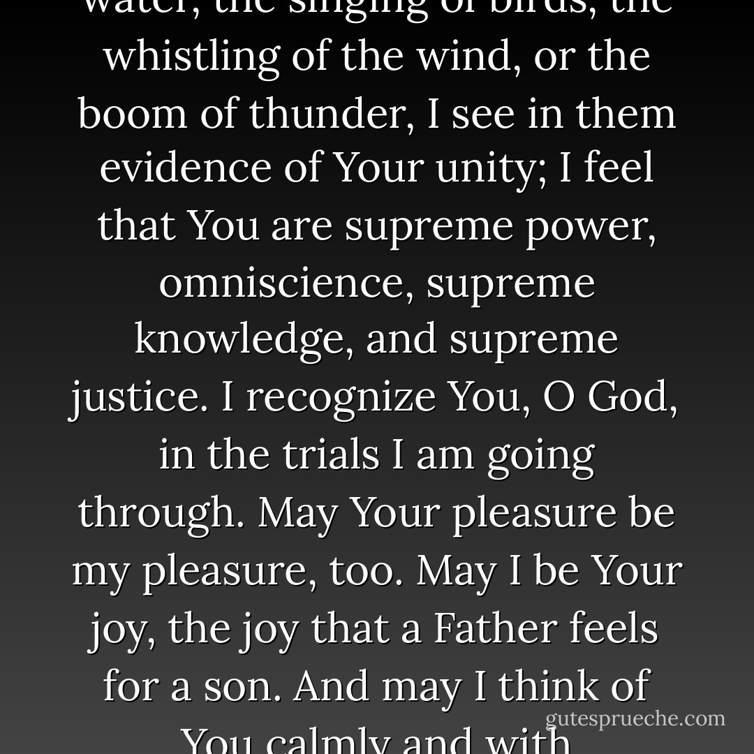 O God, when I listen to the voices of animals, the sounds of trees, the murmurings of water, the singing of birds, the whistling of the wind, or the boom of thunder, I see in them evidence of Your unity; I feel that You are supreme power, omniscience, supreme knowledge, and supreme justice.<br />I recognize You, O God, in the trials I am going through. May Your pleasure be my pleasure, too. May I be Your joy, the joy that a Father feels for a son. And may I think of You calmly and with determination, even when I find it hard to say I love You. - Paulo Coelho