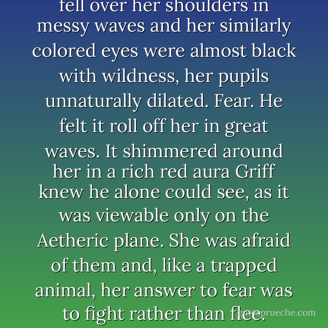 The girl stood in the center of the large four-poster bed. She wore a nightgown and robe that Cordelia had generously, and unknowingly, donated. Anything of Emily’s would have been far too short and too small. Her honey-colored hair fell over her shoulders in messy waves and her similarly colored eyes were almost black with wildness, her pupils unnaturally dilated.<br />Fear. He felt it roll off her in great waves. It shimmered around her in a rich red aura Griff knew he alone could see, as it was viewable only on the Aetheric plane. She was afraid of them and, like a trapped animal, her answer to fear was to fight rather than flee. Interesting.<br />She was certainly a sight to behold. Normally she was probably quite pretty, but right now she was…she was…<br />She was bloody <i>magnificent</i>. That’s what she was. Except for the blood, of course. - Kady Cross