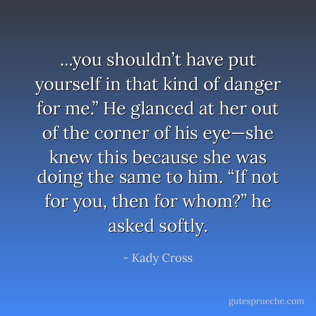 ...you shouldn’t have put yourself in that kind of danger for me.”<br />He glanced at her out of the corner of his eye—she knew this because she was doing the same to him. “If not for you, then for whom?” he asked softly. - Kady Cross