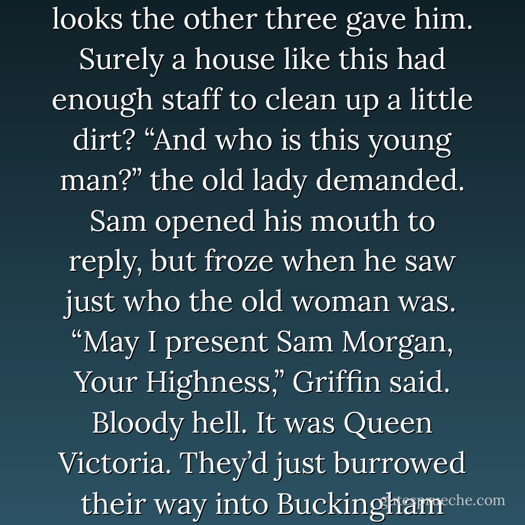 Brushing dirt from his coat, Sam ignored the wild-eyed looks the other three gave him. Surely a house like this had enough staff to clean up a little dirt?<br />“And who is this young man?” the old lady demanded.<br />Sam opened his mouth to reply, but froze when he saw just who the old woman was.<br />“May I present Sam Morgan, Your Highness,” Griffin said.<br />Bloody hell. It was Queen Victoria. They’d just burrowed their way into Buckingham Palace. - Kady Cross