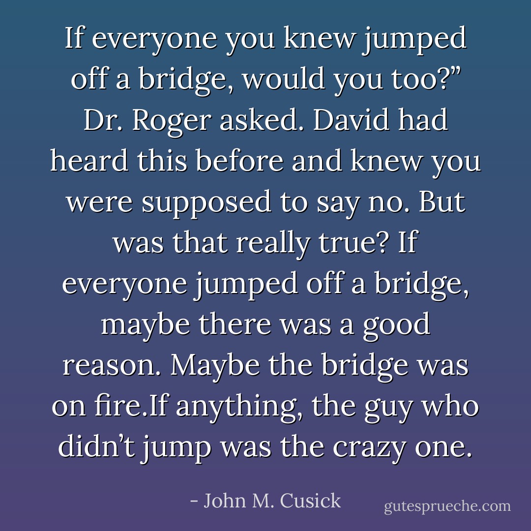 If everyone you knew jumped off a bridge, would you too?” Dr. Roger asked.<br />David had heard this before and knew you were supposed to say no. But was that really true? If everyone jumped off a bridge, maybe there was a good reason. Maybe the bridge was on fire.If anything, the guy who didn’t jump was the crazy one. - John M. Cusick