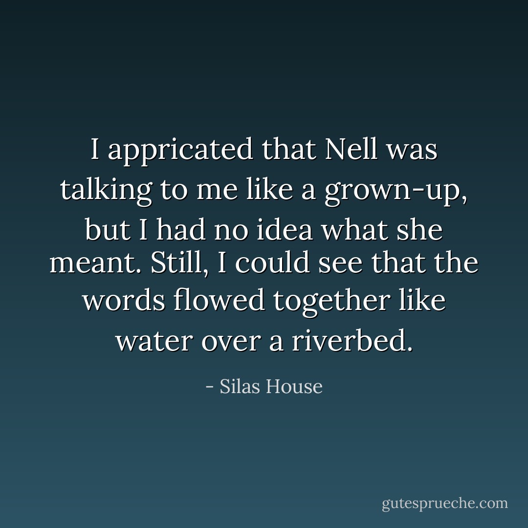I appricated that Nell was talking to me like a grown-up, but I had no idea what she meant. Still, I could see that the words flowed together like water over a riverbed. - Silas House