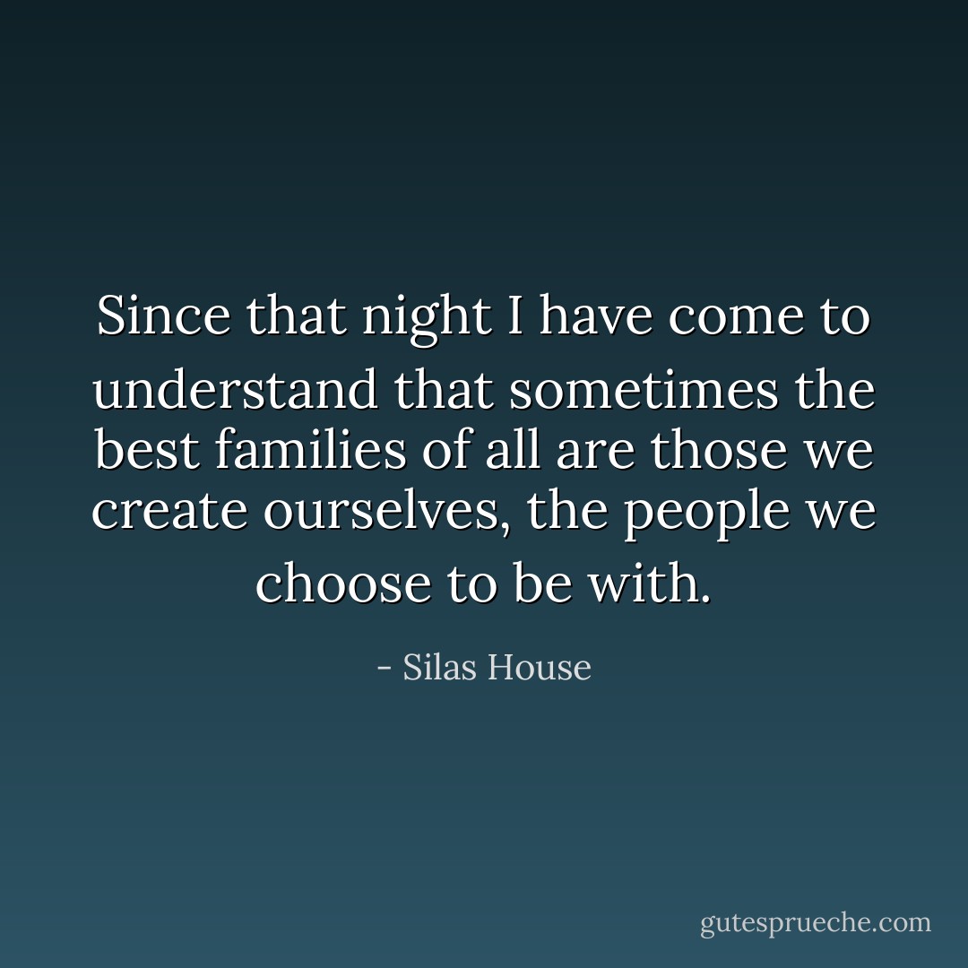 Since that night I have come to understand that sometimes the best families of all are those we create ourselves, the people we choose to be with. - Silas House