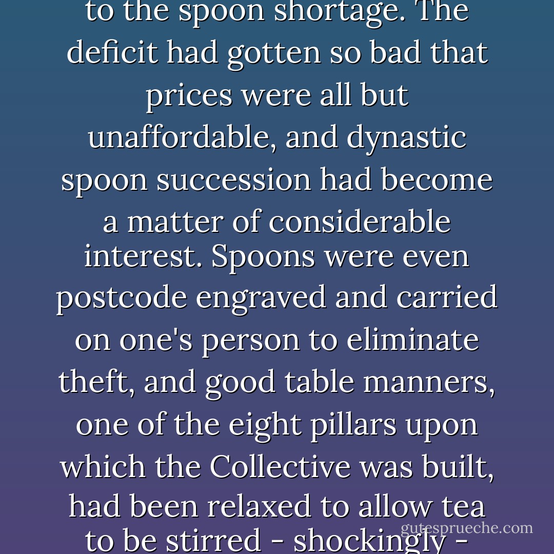 Acceptable rules of conduct were suspended when it came to the spoon shortage. The deficit had gotten so bad that prices were all but unaffordable, and dynastic spoon succession had become a matter of considerable interest. Spoons were even postcode engraved and carried on one's person to eliminate theft, and good table manners, one of the eight pillars upon which the Collective was built, had been relaxed to allow tea to be stirred - shockingly - with the handle of a fork. - Jasper Fforde