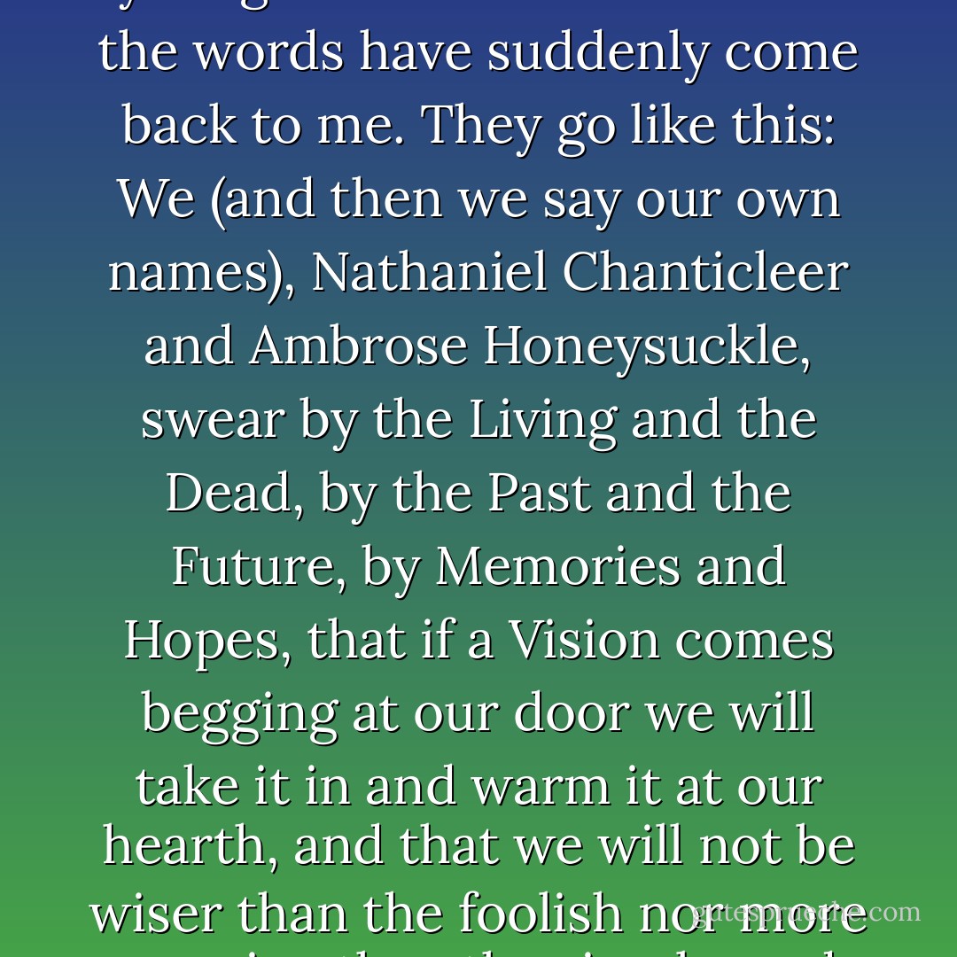 Stop a minute, Ambrose!" interrupted Master Nathaniel. "I've got a sudden silly whim that we should take an oath I must have read when I was a youngster in some old book... the words have suddenly come back to me. They go like this: <i>We</i> (and then we say our own names), <i>Nathaniel Chanticleer and Ambrose Honeysuckle, swear by the Living and the Dead, by the Past and the Future, by Memories and Hopes, that if a Vision comes begging at our door we will take it in and warm it at our hearth, and that we will not be wiser than the foolish nor more cunning than the simple, and that we will remember that he who rides the Wind needs must go where his Steed carries him.</i> - Hope Mirrlees