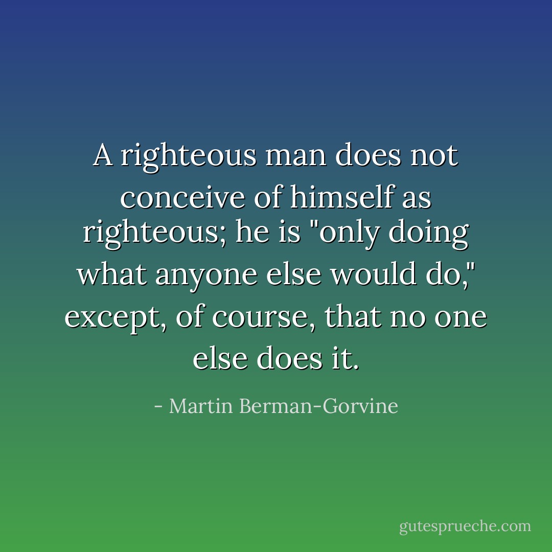 A righteous man does not conceive of himself as righteous; he is "only doing what anyone else would do," except, of course, that no one else does it. - Martin Berman-Gorvine