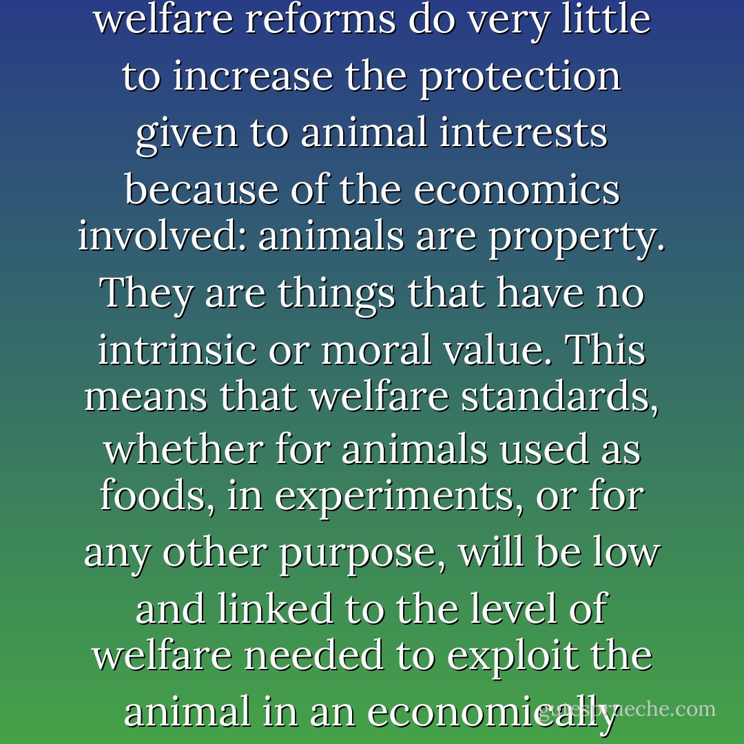 We should not be surprised that more and more people feel comfortable about consuming animal products. After all, they are being assured by the “experts” that suffering is being decreased and they can buy “happy” meat, “free-range” eggs, etc.. These products even come with labels approved of by animal organizations. The animal welfare movement is actually encouraging the “compassionate” consumption of animal products.<br /><br />Animal welfare reforms do very little to increase the protection given to animal interests because of the economics involved: animals are property. They are things that have no intrinsic or moral value. This means that welfare standards, whether for animals used as foods, in experiments, or for any other purpose, will be low and linked to the level of welfare needed to exploit the animal in an economically efficient way for the particular purpose. Put simply, we generally protect animal interests only to the extent we get an economic benefit from doing so. The concept of “unnecessary” suffering is understood as that level of suffering that will frustrate the particular use. And that can be a great deal of suffering.<br /><br />Killing Animals and Making Animals Suffer | Animal Rights: The Abolitionist Approach - Gary L. Francione