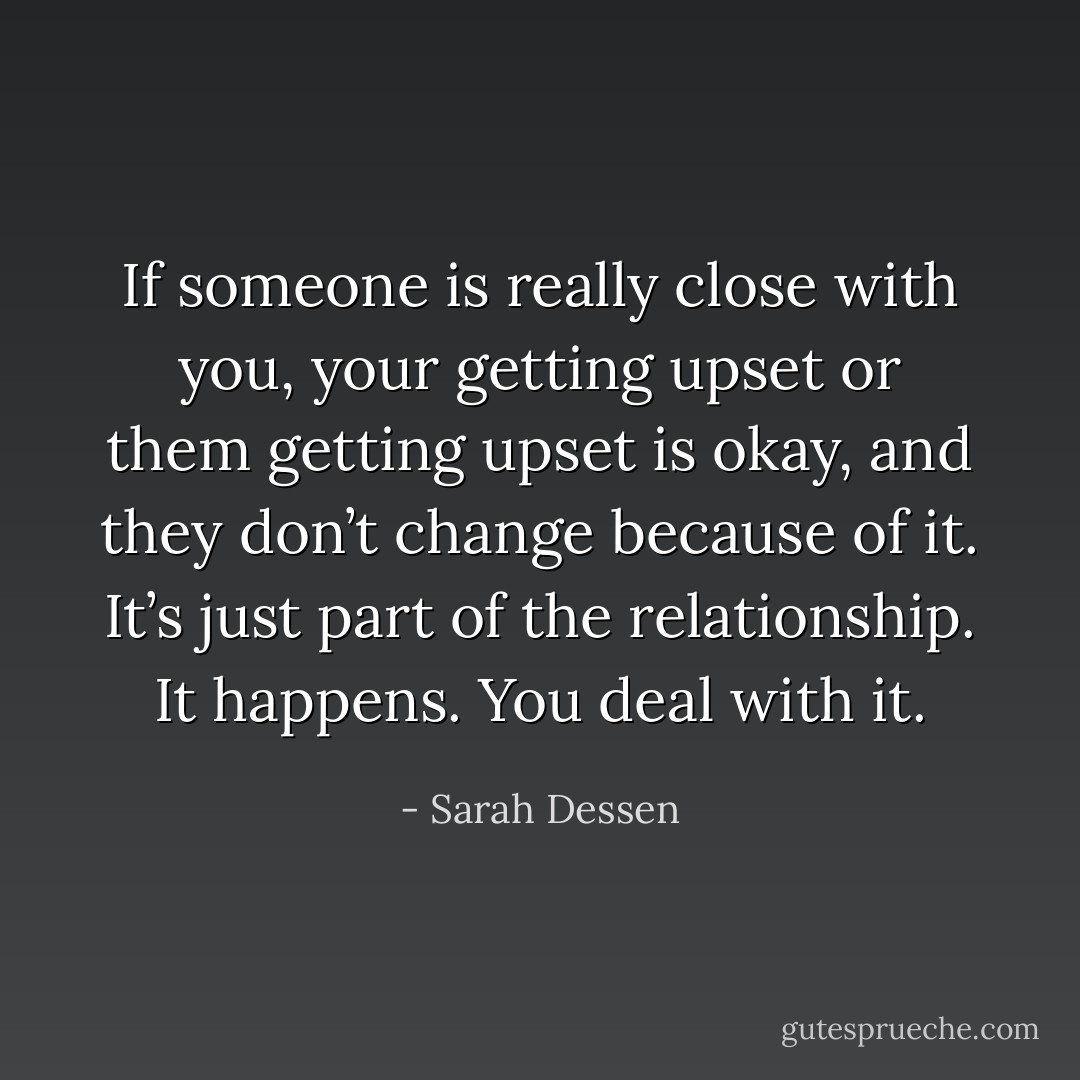 If someone is really close with you, your getting upset or them getting upset is okay, and they don’t change because of it. It’s just part of the relationship. It happens. You deal with it. - Sarah Dessen