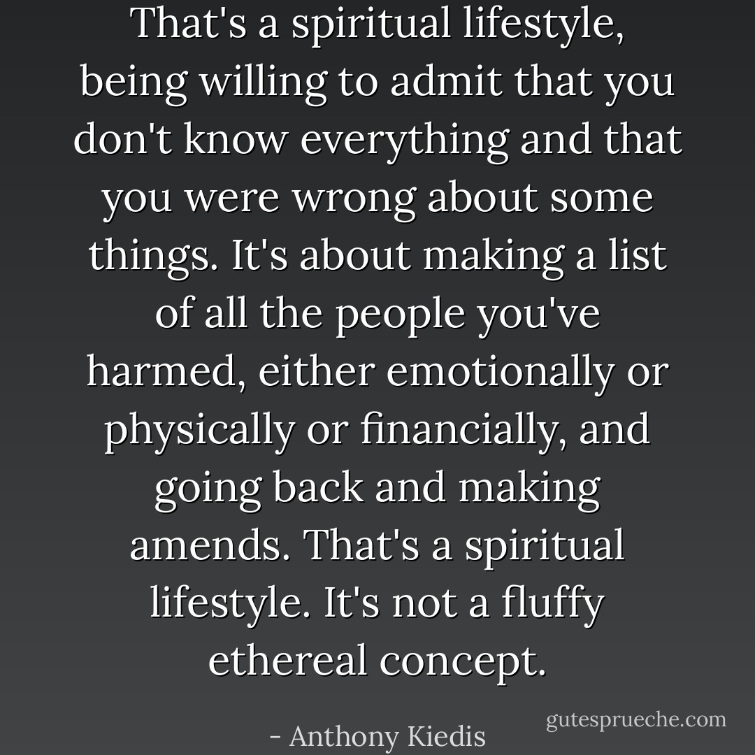 That's a spiritual lifestyle, being willing to admit that you don't know everything and that you were wrong about some things. It's about making a list of all the people you've harmed, either emotionally or physically or financially, and going back and making amends. That's a spiritual lifestyle. It's not a fluffy ethereal concept. - Anthony Kiedis