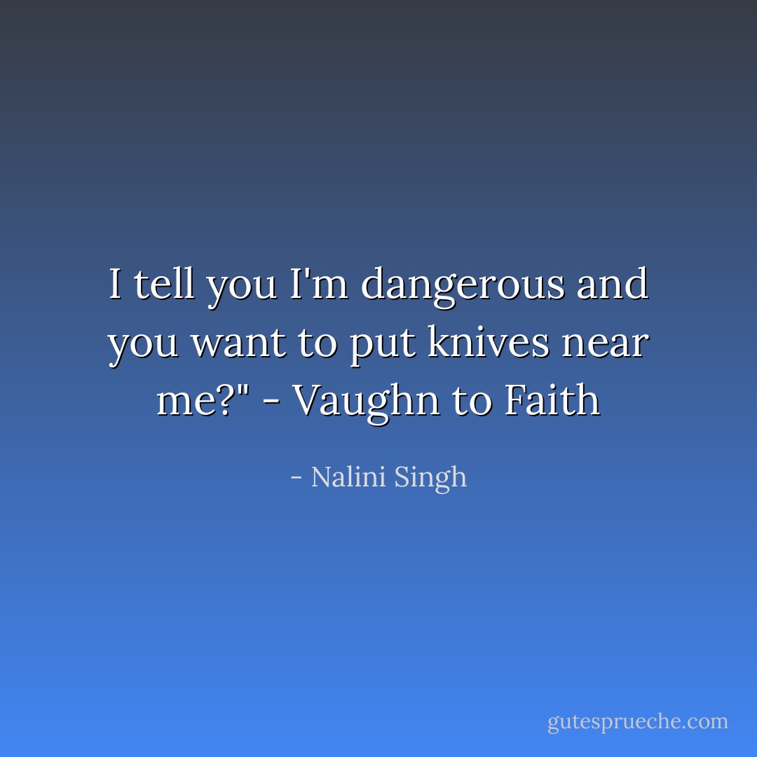 I tell you I'm dangerous and you want to put knives near me?"<br />- Vaughn to Faith - Nalini Singh