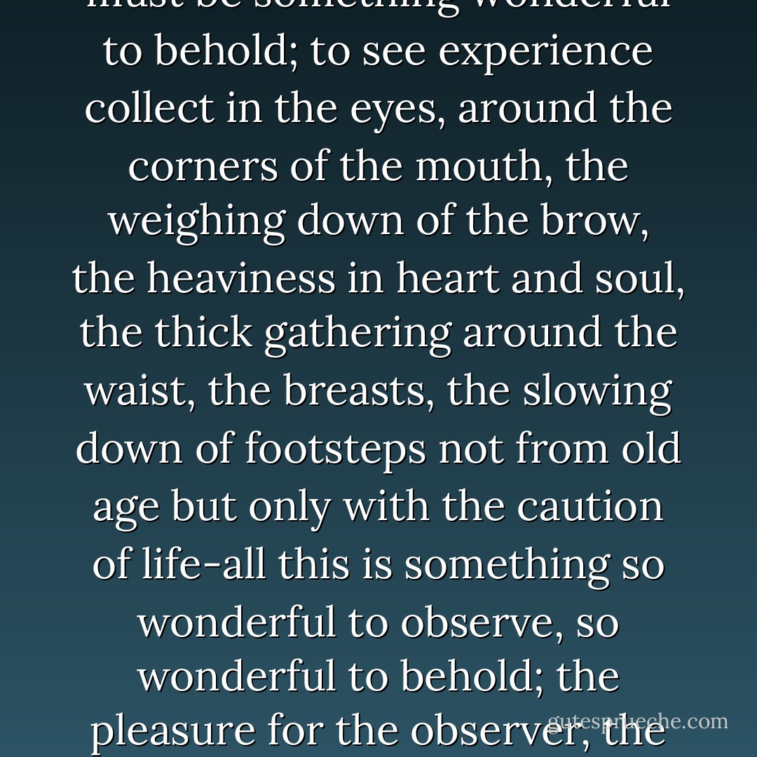 Observing any human being from infancy, seeing someone come into existence, like a new flower in bud, each petal first tightly furled around another, and then the natural loosening and unfurling, the opening into a bloom, the life of that bloom, must be something wonderful to behold; to see experience collect in the eyes, around the corners of the mouth, the weighing down of the brow, the heaviness in heart and soul, the thick gathering around the waist, the breasts, the slowing down of footsteps not from old age but only with the caution of life-all this is something so wonderful to observe, so wonderful to behold; the pleasure for the observer, the beholder, is an invisible current between the two, observed and observer, beheld and beholder, and I believe that no life is complete, no life is really whole, without this invisible current, which is in many ways a definition of love. - Jamaica Kincaid