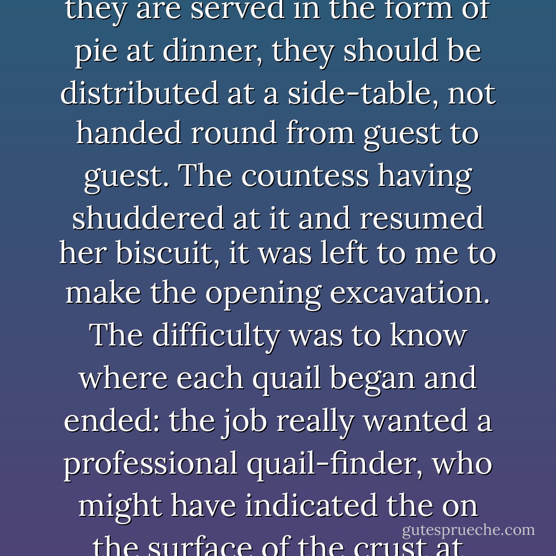 My particular memory is of a quail-pie. Quails may be alright for Moses in the desert, but, if they are served in the form of pie at dinner, they should be distributed at a side-table, not handed round from guest to guest. The countess having shuddered at it and resumed her biscuit, it was left to me to make the opening excavation. The difficulty was to know where each quail began and ended: the job really wanted a professional quail-finder, who might have indicated the on the surface of the crust at which it would be most hopeful to dig for quails. - A.A. Milne