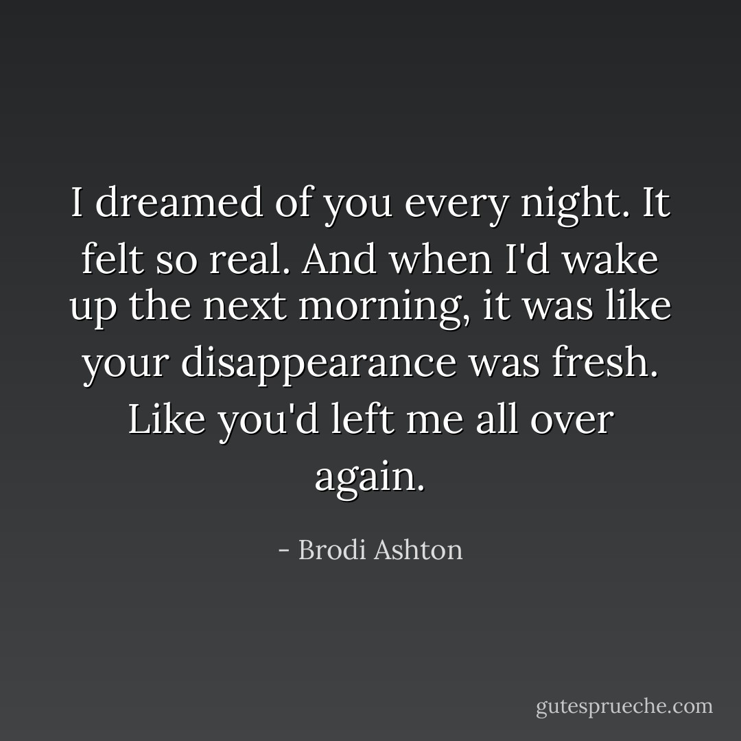 I dreamed of you every night. It felt so real. And when I'd wake up the next morning, it was like your disappearance was fresh. Like you'd left me all over again. - Brodi Ashton