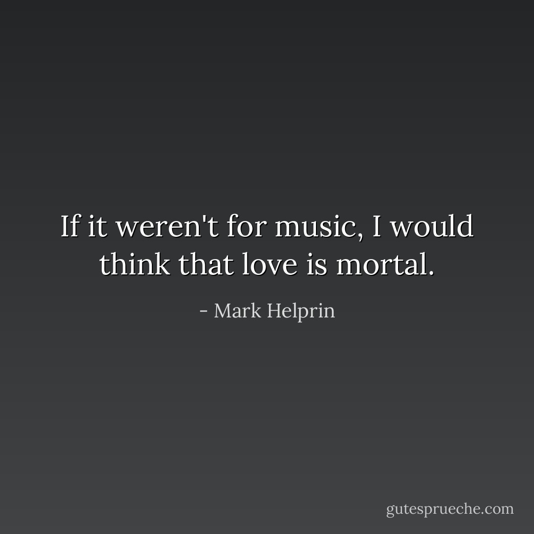If it weren't for music, I would think that love is mortal. - Mark Helprin