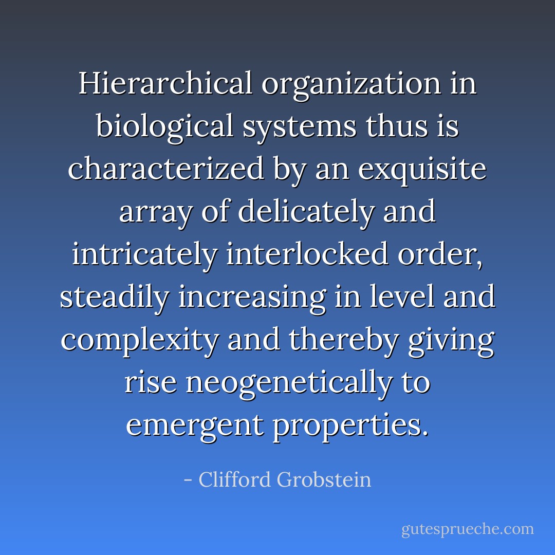 Hierarchical organization in biological systems thus is characterized by an exquisite array of delicately and intricately interlocked order, steadily increasing in level and complexity and thereby giving rise neogenetically to emergent properties. - Clifford Grobstein